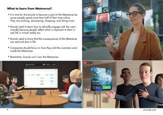 8 anumak.com
What to learn from Metaverse?
It is time for the brands to become a part of the Metaverse be
cause people spend more than half of their time online.
They are working, discovering, shopping, and doing more.
Brands need to learn how to ethically engage with the users
virtually because people reflect what is important to them in
real life in virtual reality too.
Brands need to know that the consequences of the Metaverse
are real and dire in life
Companies should focus on how they and the customers exist
inside the Metaverse.
Remember, brands can’t own the Metaverse.
 