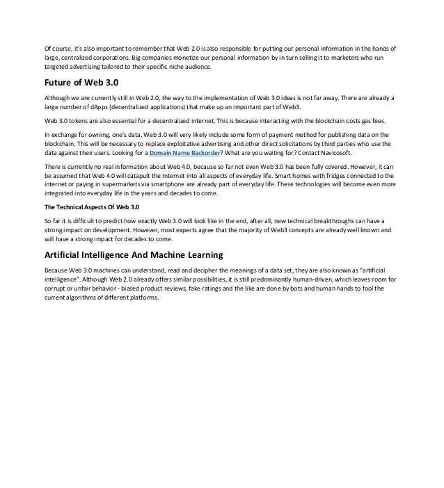 Of course, it's also important to remember that Web 2.0 is also responsible for putting our personal information in the hands of
large, centralized corporations. Big companies monetize our personal information by in turn selling it to marketers who run
targeted advertising tailored to their specific niche audience.
Future of Web 3.0
Although we are currently still in Web 2.0, the way to the implementation of Web 3.0 ideas is not far away. There are already a
large number of dApps (decentralized applications) that make up an important part of Web3.
Web 3.0 tokens are also essential for a decentralized internet. This is because interacting with the blockchain costs gas fees.
In exchange for owning, one's data, Web 3.0 will very likely include some form of payment method for publishing data on the
blockchain. This will be necessary to replace exploitative advertising and other direct solicitations by third parties who use the
data against their users. Looking for a Domain Name Backorder? What are you waiting for? Contact Navicosoft.
There is currently no real information about Web 4.0, because so far not even Web 3.0 has been fully covered. However, it can
be assumed that Web 4.0 will catapult the Internet into all aspects of everyday life. Smart homes with fridges connected to the
internet or paying in supermarkets via smartphone are already part of everyday life. These technologies will become even more
integrated into everyday life in the years and decades to come.
The Technical Aspects Of Web 3.0
So far it is difficult to predict how exactly Web 3.0 will look like in the end, after all, new technical breakthroughs can have a
strong impact on development. However, most experts agree that the majority of Web3 concepts are already well known and
will have a strong impact for decades to come.
Artificial Intelligence And Machine Learning
Because Web 3.0 machines can understand, read and decipher the meanings of a data set, they are also known as "artificial
intelligence". Although Web 2.0 already offers similar possibilities, it is still predominantly human-driven, which leaves room for
corrupt or unfair behavior - biased product reviews, fake ratings and the like are done by bots and human hands to fool the
current algorithms of different platforms.
 