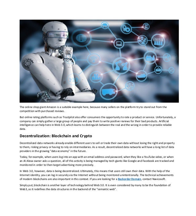 The online shop giant Amazon is a suitable example here, because many sellers on the platform try to stand out from the
competition with purchased reviews.
But online rating platforms such as Trustpilot also offer consumers the opportunity to rate a product or service. Unfortunately, a
company can simply gather a large group of people and pay them to write positive reviews for their bad products. Artificial
intelligence can help here in Web 3.0, which learns to distinguish between the real and the wrong in order to provide reliable
data.
Decentralization: Blockchain and Crypto
Decentralized data networks already enable different users to sell or trade their own data without losing the right and property
to them, risking privacy or having to rely on intermediaries. As a result, decentralized data networks will have a long list of data
providers in the growing "data economy" in the future.
Today, for example, when users log into an app with an email address and password, when they like a YouTube video, or when
an AI Alexa owner asks a question, all of this activity is being managed by tech giants like Google and Facebook are tracked and
monitored in order to then target advertising more precisely.
In Web 3.0, however, data is being decentralized. Ultimately, this means that users still own their data. With the help of the
Internet identity, you can log in securely via the Internet without being monitored unintentionally. The technical achievements
of modern blockchains are also important in this context. If you are looking for a Backorder Domain, contact Navicosoft.
Simply put, blockchain is another layer of technology behind Web 3.0. It is even considered by many to be the foundation of
Web3, as it redefines the data structures in the backend of the “semantic web”.
 