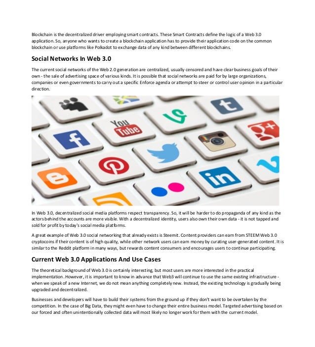 Blockchain is the decentralized driver employing smart contracts. These Smart Contracts define the logic of a Web 3.0
application. So, anyone who wants to create a blockchain application has to provide their application code on the common
blockchain or use platforms like Polkadot to exchange data of any kind between different blockchains.
Social Networks In Web 3.0
The current social networks of the Web 2.0 generation are centralized, usually censored and have clear business goals of their
own - the sale of advertising space of various kinds. It is possible that social networks are paid for by large organizations,
companies or even governments to carry out a specific Enforce agenda or attempt to steer or control user opinion in a particular
direction.
In Web 3.0, decentralized social media platforms respect transparency. So, it will be harder to do propaganda of any kind as the
actors behind the accounts are more visible. With a decentralized identity, users also own their own data - it is not tapped and
sold for profit by today's social media platforms.
A great example of Web 3.0 social networking that already exists is Steemit. Content providers can earn from STEEM Web 3.0
cryptocoins if their content is of high quality, while other network users can earn money by curating user-generated content. It is
similar to the Reddit platform in many ways, but rewards content consumers and encourages users to continue participating.
Current Web 3.0 Applications And Use Cases
The theoretical background of Web 3.0 is certainly interesting, but most users are more interested in the practical
implementation. However, it is important to know in advance that Web3 will continue to use the same existing infrastructure -
when we speak of a new Internet, we do not mean anything completely new. Instead, the existing technology is gradually being
upgraded and decentralized.
Businesses and developers will have to build their systems from the ground up if they don't want to be overtaken by the
competition. In the case of Big Data, they might even have to change their entire business model. Targeted advertising based on
our forced and often unintentionally collected data will most likely no longer work for them with the current model.
 