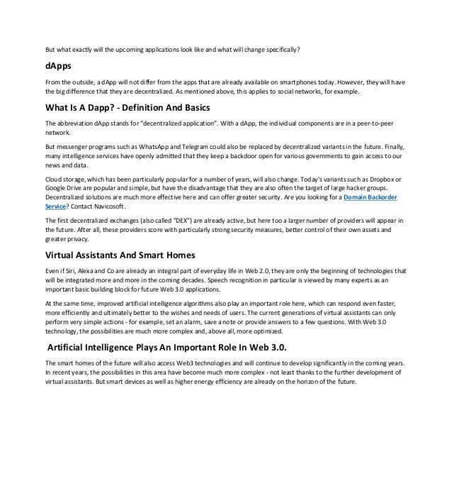 But what exactly will the upcoming applications look like and what will change specifically?
dApps
From the outside, a dApp will not differ from the apps that are already available on smartphones today. However, they will have
the big difference that they are decentralized. As mentioned above, this applies to social networks, for example.
What Is A Dapp? - Definition And Basics
The abbreviation dApp stands for “decentralized application”. With a dApp, the individual components are in a peer-to-peer
network.
But messenger programs such as WhatsApp and Telegram could also be replaced by decentralized variants in the future. Finally,
many intelligence services have openly admitted that they keep a backdoor open for various governments to gain access to our
news and data.
Cloud storage, which has been particularly popular for a number of years, will also change. Today's variants such as Dropbox or
Google Drive are popular and simple, but have the disadvantage that they are also often the target of large hacker groups.
Decentralized solutions are much more effective here and can offer greater security. Are you looking for a Domain Backorder
Service? Contact Navicosoft.
The first decentralized exchanges (also called "DEX") are already active, but here too a larger number of providers will appear in
the future. After all, these providers score with particularly strong security measures, better control of their own assets and
greater privacy.
Virtual Assistants And Smart Homes
Even if Siri, Alexa and Co are already an integral part of everyday life in Web 2.0, they are only the beginning of technologies that
will be integrated more and more in the coming decades. Speech recognition in particular is viewed by many experts as an
important basic building block for future Web 3.0 applications.
At the same time, improved artificial intelligence algorithms also play an important role here, which can respond even faster,
more efficiently and ultimately better to the wishes and needs of users. The current generations of virtual assistants can only
perform very simple actions - for example, set an alarm, save a note or provide answers to a few questions. With Web 3.0
technology, the possibilities are much more complex and, above all, more optimized.
Artificial Intelligence Plays An Important Role In Web 3.0.
The smart homes of the future will also access Web3 technologies and will continue to develop significantly in the coming years.
In recent years, the possibilities in this area have become much more complex - not least thanks to the further development of
virtual assistants. But smart devices as well as higher energy efficiency are already on the horizon of the future.
 