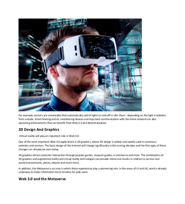 For example, sensors are conceivable that automatically switch lights on and off or dim them - depending on the light irradiation
from outside. Smart heating and air conditioning devices and improved communication with the home network are also
upcoming achievements that can benefit from Web 3.0 and decentralization.
3D Design And Graphics
Virtual reality will play an important role in Web 3.0.
One of the most important Web 3.0 applications is 3D graphics, where 3D design is widely and rapidly used in numerous
websites and services. The basic design of the Internet will change significantly in the coming decades and the first signs of these
changes can already be seen today.
3D graphics attract customer interaction through popular games, museum guides, e-commerce and more. The combination of
3D graphics and augmented reality and virtual reality technologies can provide immersive results in relation to various real-
world environments, places, objects and much more.
In addition, the Metaverse is an area in which these experiences play a pioneering role. In the areas of UI and UX, work is already
underway to make information more intuitive for web users.
Web 3.0 and the Metaverse
 
