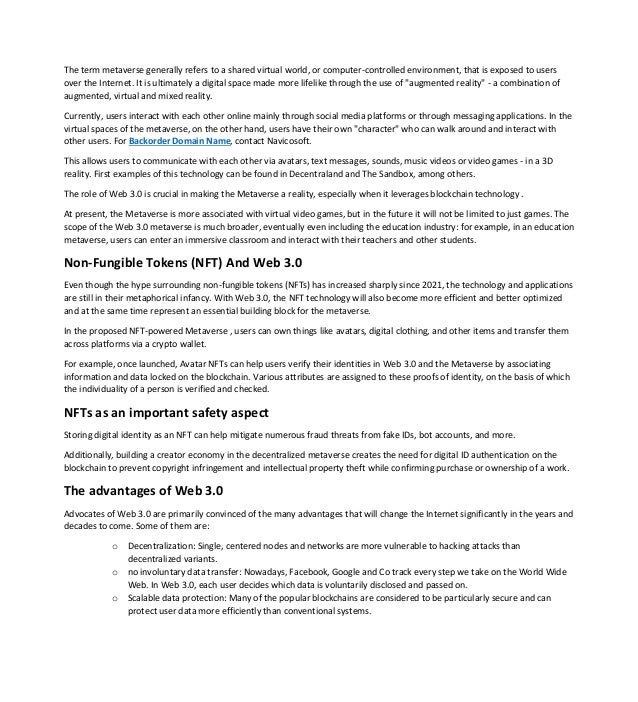 The term metaverse generally refers to a shared virtual world, or computer-controlled environment, that is exposed to users
over the Internet. It is ultimately a digital space made more lifelike through the use of "augmented reality" - a combination of
augmented, virtual and mixed reality.
Currently, users interact with each other online mainly through social media platforms or through messaging applications. In the
virtual spaces of the metaverse, on the other hand, users have their own "character" who can walk around and interact with
other users. For Backorder Domain Name, contact Navicosoft.
This allows users to communicate with each other via avatars, text messages, sounds, music videos or video games - in a 3D
reality. First examples of this technology can be found in Decentraland and The Sandbox, among others.
The role of Web 3.0 is crucial in making the Metaverse a reality, especially when it leverages blockchain technology .
At present, the Metaverse is more associated with virtual video games, but in the future it will not be limited to just games. The
scope of the Web 3.0 metaverse is much broader, eventually even including the education industry: for example, in an education
metaverse, users can enter an immersive classroom and interact with their teachers and other students.
Non-Fungible Tokens (NFT) And Web 3.0
Even though the hype surrounding non-fungible tokens (NFTs) has increased sharply since 2021, the technology and applications
are still in their metaphorical infancy. With Web 3.0, the NFT technology will also become more efficient and better optimized
and at the same time represent an essential building block for the metaverse.
In the proposed NFT-powered Metaverse , users can own things like avatars, digital clothing, and other items and transfer them
across platforms via a crypto wallet.
For example, once launched, Avatar NFTs can help users verify their identities in Web 3.0 and the Metaverse by associating
information and data locked on the blockchain. Various attributes are assigned to these proofs of identity, on the basis of which
the individuality of a person is verified and checked.
NFTs as an important safety aspect
Storing digital identity as an NFT can help mitigate numerous fraud threats from fake IDs, bot accounts, and more.
Additionally, building a creator economy in the decentralized metaverse creates the need for digital ID authentication on the
blockchain to prevent copyright infringement and intellectual property theft while confirming purchase or ownership of a work.
The advantages of Web 3.0
Advocates of Web 3.0 are primarily convinced of the many advantages that will change the Internet significantly in the years and
decades to come. Some of them are:
o Decentralization: Single, centered nodes and networks are more vulnerable to hacking attacks than
decentralized variants.
o no involuntary data transfer: Nowadays, Facebook, Google and Co track every step we take on the World Wide
Web. In Web 3.0, each user decides which data is voluntarily disclosed and passed on.
o Scalable data protection: Many of the popular blockchains are considered to be particularly secure and can
protect user data more efficiently than conventional systems.
 