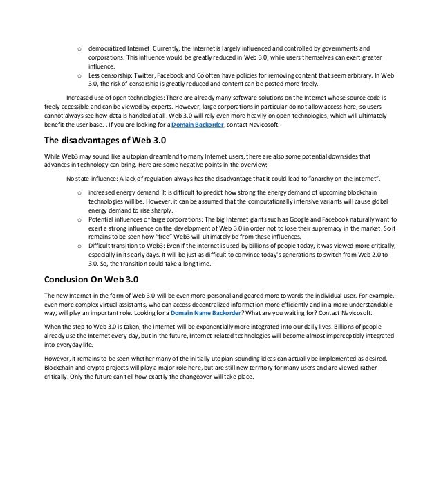 o democratized Internet: Currently, the Internet is largely influenced and controlled by governments and
corporations. This influence would be greatly reduced in Web 3.0, while users themselves can exert greater
influence.
o Less censorship: Twitter, Facebook and Co often have policies for removing content that seem arbitrary. In Web
3.0, the risk of censorship is greatly reduced and content can be posted more freely.
Increased use of open technologies: There are already many software solutions on the Internet whose source code is
freely accessible and can be viewed by experts. However, large corporations in particular do not allow access here, so users
cannot always see how data is handled at all. Web 3.0 will rely even more heavily on open technologies, which will ultimately
benefit the user base. . If you are looking for a Domain Backorder, contact Navicosoft.
The disadvantages of Web 3.0
While Web3 may sound like a utopian dreamland to many Internet users, there are also some potential downsides that
advances in technology can bring. Here are some negative points in the overview:
No state influence: A lack of regulation always has the disadvantage that it could lead to “anarchy on the internet”.
o increased energy demand: It is difficult to predict how strong the energy demand of upcoming blockchain
technologies will be. However, it can be assumed that the computationally intensive variants will cause global
energy demand to rise sharply.
o Potential influences of large corporations: The big Internet giants such as Google and Facebook naturally want to
exert a strong influence on the development of Web 3.0 in order not to lose their supremacy in the market. So it
remains to be seen how “free” Web3 will ultimately be from these influences.
o Difficult transition to Web3: Even if the Internet is used by billions of people today, it was viewed more critically,
especially in its early days. It will be just as difficult to convince today's generations to switch from Web 2.0 to
3.0. So, the transition could take a long time.
Conclusion On Web 3.0
The new Internet in the form of Web 3.0 will be even more personal and geared more towards the individual user. For example,
even more complex virtual assistants, who can access decentralized information more efficiently and in a more understandable
way, will play an important role. Looking for a Domain Name Backorder? What are you waiting for? Contact Navicosoft.
When the step to Web 3.0 is taken, the Internet will be exponentially more integrated into our daily lives. Billions of people
already use the Internet every day, but in the future, Internet-related technologies will become almost imperceptibly integrated
into everyday life.
However, it remains to be seen whether many of the initially utopian-sounding ideas can actually be implemented as desired.
Blockchain and crypto projects will play a major role here, but are still new territory for many users and are viewed rather
critically. Only the future can tell how exactly the changeover will take place.
 