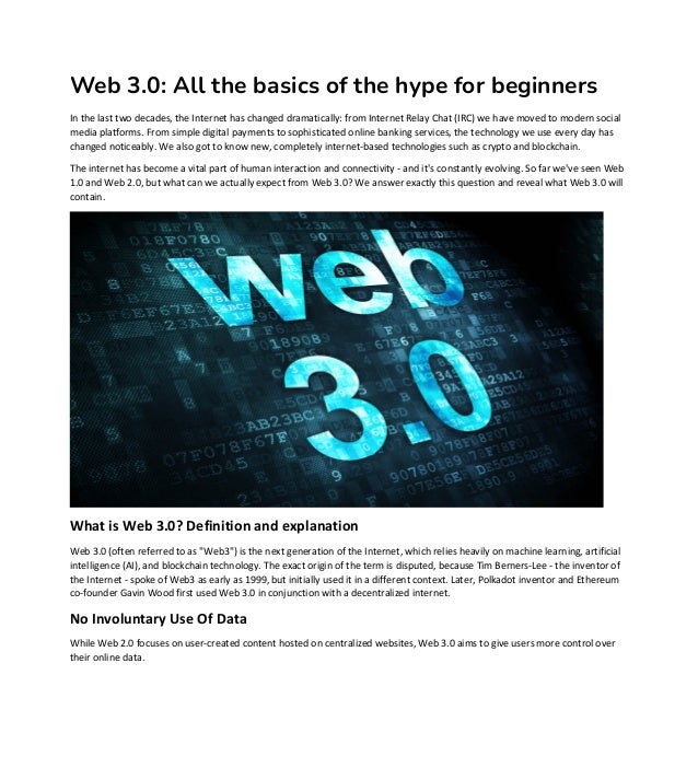 Web 3.0: All the basics of the hype for beginners
In the last two decades, the Internet has changed dramatically: from Internet Relay Chat (IRC) we have moved to modern social
media platforms. From simple digital payments to sophisticated online banking services, the technology we use every day has
changed noticeably. We also got to know new, completely internet-based technologies such as crypto and blockchain.
The internet has become a vital part of human interaction and connectivity - and it's constantly evolving. So far we've seen Web
1.0 and Web 2.0, but what can we actually expect from Web 3.0? We answer exactly this question and reveal what Web 3.0 will
contain.
What is Web 3.0? Definition and explanation
Web 3.0 (often referred to as "Web3") is the next generation of the Internet, which relies heavily on machine learning, artificial
intelligence (AI), and blockchain technology. The exact origin of the term is disputed, because Tim Berners-Lee - the inventor of
the Internet - spoke of Web3 as early as 1999, but initially used it in a different context. Later, Polkadot inventor and Ethereum
co-founder Gavin Wood first used Web 3.0 in conjunction with a decentralized internet.
No Involuntary Use Of Data
While Web 2.0 focuses on user-created content hosted on centralized websites, Web 3.0 aims to give users more control over
their online data.
 
