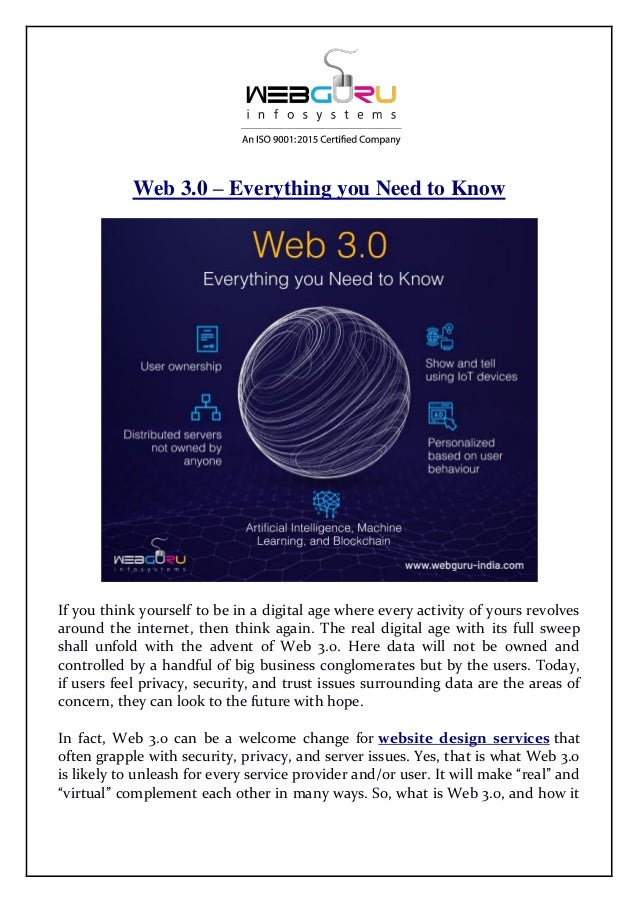Web 3.0 – Everything you Need to Know
If you think yourself to be in a digital age where every activity of yours revolves
around the internet, then think again. The real digital age with its full sweep
shall unfold with the advent of Web 3.0. Here data will not be owned and
controlled by a handful of big business conglomerates but by the users. Today,
if users feel privacy, security, and trust issues surrounding data are the areas of
concern, they can look to the future with hope.
In fact, Web 3.0 can be a welcome change for website design services that
often grapple with security, privacy, and server issues. Yes, that is what Web 3.0
is likely to unleash for every service provider and/or user. It will make “real” and
“virtual” complement each other in many ways. So, what is Web 3.0, and how it
 