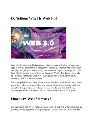 Definition: What Is Web 3.0?
Web 3.0, the upcoming third generation of the internet, will allow websites and
apps to process information in intelligently, human-like manner with technologies
like Big data, (ML) Machine learning, decentralized ledger technology (DLT), etc.
Web 3.0 was initially referred to as the Semantic Web by Tim Berners-Lee, who
also invented the World Wide Web. Its objective was to build a more open,
intelligent, and independent internet.
The conceptbehind web 3.0 is to create open, intelligent websites and apps. Users
can actively take part in controlling and running the protocols as opposedto just
using free tech platforms in exchange for our data. Instead than only being
customers or products, users can also becomeshareholders and participants.
How does Web 3.0 work?
The design and delivery of webpages using Web 1.0 and Web 2.0 technologies are
governed by the Hypertext Markup Language (HTML) standard. With Web 3.0,
 