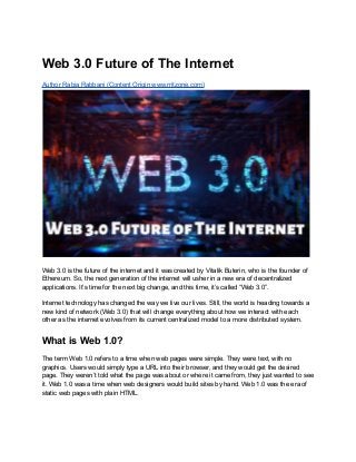 Web 3.0 Future of The Internet
Author Rabia Rabbani (Content Origin www.rritzone.com)
Web 3.0 is the future of the internet and it was created by Vitalik Buterin, who is the founder of
Ethereum. So, the next generation of the internet will usher in a new era of decentralized
applications. It’s time for the next big change, and this time, it’s called “Web 3.0”.
Internet technology has changed the way we live our lives. Still, the world is heading towards a
new kind of network (Web 3.0) that will change everything about how we interact with each
other as the internet evolves from its current centralized model to a more distributed system.
What is Web 1.0?
The term Web 1.0 refers to a time when web pages were simple. They were text, with no
graphics. Users would simply type a URL into their browser, and they would get the desired
page. They weren’t told what the page was about or where it came from, they just wanted to see
it. Web 1.0 was a time when web designers would build sites by hand. Web 1.0 was the era of
static web pages with plain HTML.
 