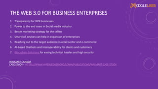 THE WEB 3.0 FOR BUSINESS ENTERPRISES
1. Transparency for B2B businesses
2. Power to the end users in Social media industry
3. Better marketing strategy for the sellers
4. Smart IoT devices can help in expansion of enterprises
5. Reaching out to the target audience in retail sector and e-commerce
6. AI-based Chatbots and interoperability for clients and customers
7. Blockchain Solutions for easing technical hassles and high security
WALMART CANADA
CASE STUDY - HTTPS://WWW.HYPERLEDGER.ORG/LEARN/PUBLICATIONS/WALMART-CASE-STUDY
 