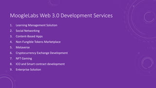 MoogleLabs Web 3.0 Development Services
1. Learning Management Solution
2. Social Networking
3. Content-Based Apps
4. Non-Fungible Tokens Marketplace
5. Metaverse
6. Cryptocurrency Exchange Development
7. NFT Gaming
8. ICO and Smart contract development
9. Enterprise Solution
 