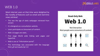 WEB 1.0
Most internet users at that time were delighted by
the novelty of features such as email and real-time
news retrieval
• This was the age of static webpages retrieved from
servers
• It is designed as a consultation website.
• Users participate as consumers of content.
• Web 1.0 pages are static.
• First stage World wide linking web pages and
hyperlink.
• Web is use as “information portal”
• This technology was associated with the language
html, gif and JavaScript 1.0
 