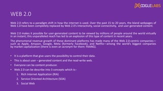 WEB 2.0
Web 2.0 refers to a paradigm shift in how the internet is used. Over the past 15 to 20 years, the bland webpages of
Web 1.0 have been completely replaced by Web 2.0’s interactivity, social connectivity, and user generated content.
Web 2.0 makes it possible for user-generated content to be viewed by millions of people around the world virtually
in an instant; this unparalleled reach has led to an explosion of this type of content in recent years.
The phenomenal revenue growth of these dominant platforms has made many of the Web 2.0-centric companies—
such as Apple, Amazon, Google, Meta (formerly Facebook), and Netflix—among the world’s biggest companies
by market capitalization (there is even an acronym for them: FAANG).
• It is a platform that give users the possibility to control their data.
• This is about user – generated content and the read-write web.
• Everyone can be content producer.
• Web 2.0 can be describe into 3 concepts which is:-
1. Rich Internet Application (RIA)
2. Service Oriented Architecture (SOA)
3. Social Web
 