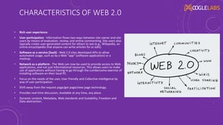 CHARACTERISTICS OF WEB 2.0
• Rich user experience.
• User participation - Information flows two ways between site owner and site
users by means of evaluation, review, and online commenting. Site users also
typically create user-generated content for others to see (e.g., Wikipedia, an
online encyclopedia that anyone can write articles for or edit).
• Software as a service (SaaS) - Web 2.0 sites developed APIs to allow
automated usage, such as by a Web "app" (software application) or a
mashup.
• Network as a platform - The Web can now be used to provide access to Web
applications, and not just informational resources. This allows users to make
use of applications without having to go through the cumbersome exercise of
installing software on their local PC.
• Focus on the needs of the user, User friendly and Collective intelligence by
way of user participation.
• Shift away from the request page/get page/view page technology.
• Provides real-time discussion, Available at any time, any place.
• Dynamic content, Metadata, Web standards and Scalability, Freedom and
Data abstraction.
 