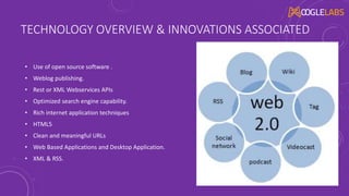 TECHNOLOGY OVERVIEW & INNOVATIONS ASSOCIATED
• Use of open source software .
• Weblog publishing.
• Rest or XML Webservices APIs
• Optimized search engine capability.
• Rich internet application techniques
• HTML5
• Clean and meaningful URLs
• Web Based Applications and Desktop Application.
• XML & RSS.
 
