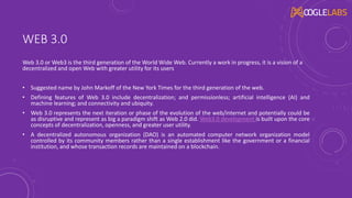 WEB 3.0
Web 3.0 or Web3 is the third generation of the World Wide Web. Currently a work in progress, it is a vision of a
decentralized and open Web with greater utility for its users
• Suggested name by John Markoff of the New York Times for the third generation of the web.
• Defining features of Web 3.0 include decentralization; and permissionless; artificial intelligence (AI) and
machine learning; and connectivity and ubiquity.
• Web 3.0 represents the next iteration or phase of the evolution of the web/internet and potentially could be
as disruptive and represent as big a paradigm shift as Web 2.0 did. Web3.0 development is built upon the core
concepts of decentralization, openness, and greater user utility.
• A decentralized autonomous organization (DAO) is an automated computer network organization model
controlled by its community members rather than a single establishment like the government or a financial
institution, and whose transaction records are maintained on a blockchain.
 