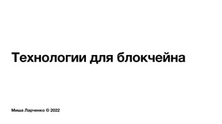 Миша Ларченко © 2022
Технологии для блокчейна
 