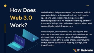 How Does
Web 3.0
Work?
Web3 is the third generation of the internet, which
connects data in a decentralized way to improve
speed and user experience. It is powered by
technologies such as AI, machine learning, and the
Internet of Things, and relies on a decentralized and
secure blockchain infrastructure.
Web3 is open, autonomous, and intelligent, and
uses cryptocurrency and tokens as incentives for the
development and governance of web3 projects.
Web3 protocols offer a range of services including
computation, bandwidth, hosting, storage, and
identification.
 