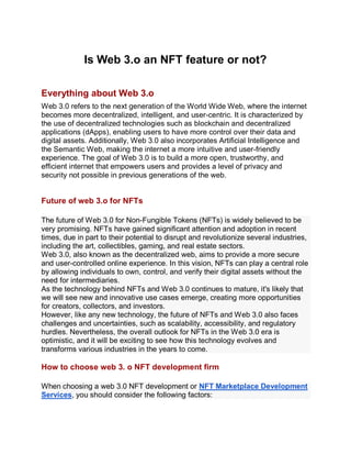 Is Web 3.o an NFT feature or not?
Everything about Web 3.o
Web 3.0 refers to the next generation of the World Wide Web, where the internet
becomes more decentralized, intelligent, and user-centric. It is characterized by
the use of decentralized technologies such as blockchain and decentralized
applications (dApps), enabling users to have more control over their data and
digital assets. Additionally, Web 3.0 also incorporates Artificial Intelligence and
the Semantic Web, making the internet a more intuitive and user-friendly
experience. The goal of Web 3.0 is to build a more open, trustworthy, and
efficient internet that empowers users and provides a level of privacy and
security not possible in previous generations of the web.
Future of web 3.o for NFTs
The future of Web 3.0 for Non-Fungible Tokens (NFTs) is widely believed to be
very promising. NFTs have gained significant attention and adoption in recent
times, due in part to their potential to disrupt and revolutionize several industries,
including the art, collectibles, gaming, and real estate sectors.
Web 3.0, also known as the decentralized web, aims to provide a more secure
and user-controlled online experience. In this vision, NFTs can play a central role
by allowing individuals to own, control, and verify their digital assets without the
need for intermediaries.
As the technology behind NFTs and Web 3.0 continues to mature, it's likely that
we will see new and innovative use cases emerge, creating more opportunities
for creators, collectors, and investors.
However, like any new technology, the future of NFTs and Web 3.0 also faces
challenges and uncertainties, such as scalability, accessibility, and regulatory
hurdles. Nevertheless, the overall outlook for NFTs in the Web 3.0 era is
optimistic, and it will be exciting to see how this technology evolves and
transforms various industries in the years to come.
How to choose web 3. o NFT development firm
When choosing a web 3.0 NFT development or NFT Marketplace Development
Services, you should consider the following factors:
 