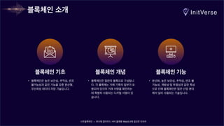 너무블록체인 — 분산형 클라우드 서버 플랫폼 Web3.0에 필요한 인프라
블록체인 소개
블록체인 기초
• 블록체인은 높은 보안성, 추적성, 변조
불가능성과 같은 기능을 갖춘 분산형,
무신뢰성 데이터 저장 기술입니다.
블록체인 개념 블록체인 기능
• 블록체인은 일련의 블록으로 구성됩니
다. 각 블록에는 거래 기록의 일부가 포
함되어 있으며 거래 서명을 확인하는
데 특별히 사용되는 디지털 서명이 있
습니다.
• 분산화, 높은 보안성, 추적성, 변조 불
가능성, 개방성 및 투명성과 같은 특성
으로 인해 블록체인은 많은 산업 분야
에서 널리 사용되는 기술입니다.
 