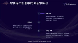 너무블록체인 — 분산형 클라우드 서버 플랫폼 Web3.0에 필요한 인프라
이더리움 기반 블록체인 애플리케이션
1 금융 부문
블록체인 기술은 은행과 기타 금융 기관 간
의 직접 거래를 실현하여 거래 속도와 보안
을 향상시킬 수 있습니다.
2
물류분야
블록체인 기술은 물류 분야에서 데이터 공유
및 추적성을 실현하고 물류 효율성을 향상시
킬 수 있습니다.
3 저작권 보호
블록체인 기술은 창작자와 지적재산권의 보호를 실현
하고, 디지털 저작권에 대한 신뢰성 있는 보증을 실현
할 수 있습니다.
 