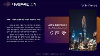너무블록체인 — 분산형 클라우드 서버 플랫폼 Web3.0에 필요한 인프라
너무i는 블록체인 기술을 기반으로 한 분산형 클라우드
네트워크로, Yintai에 공식적인 조건을 충족하는 서버를 제
공하는 역할을 합니다. 이러한 서버는 인터넷 네트워크에 가
입하기 전에 유효성 검사기에 의해 확인되어야 합니다.
클라우드 서비스 제공자는 서버 제공자일 뿐만 아니라
통합 클라이언트를 통해 블록을 채굴하고 생성할 수도 있습
니다. 채굴 과정에서 클라우드 서비스 제공업체는 토큰을 스
테이킹하여 채굴 성공 가능성을 높일 수 있습니다.
Web3.0 새로운 블록체인 기술로 제공되는 서비스
너무블록체인 웹사이트
https://kr.blackchain.com.tw/
너무블록체인 소개
 