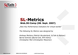 SL-Metrics
                       Web.3D-Camp (08. Sept. 2007)
                      „New Key Performance Indicators for virtual worlds“

                      The following SL-Metrics was designed by

                      Andreas Mertens (Patrick Wunderland, SLTalk & Partner)
                      Bernd Schmitz (Bernd Celt, RFH Kölns)
                      Christopher Meil (Christopher Messmer)




                                                                               1
                WWW.SLTALK-PARTNER.DE
                WWW.SLTALK-
WWW.SLTALK.DE                           © 2007 SLTalk & Partner