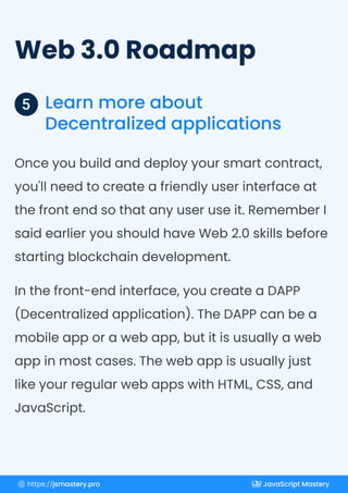Web 3.0 Roadmap
Learn more about
Decentralized applications
5
Once you build and deploy your smart contract,
you'll need to create a friendly user interface at
the front end so that any user use it. Remember I
said earlier you should have Web 2.0 skills before
starting blockchain development.
In the front-end interface, you create a DAPP
(Decentralized application). The DAPP can be a
mobile app or a web app, but it is usually a web
app in most cases. The web app is usually just
like your regular web apps with HTML, CSS, and
JavaScript.
https://jsmastery.pro JavaScript Mastery
 