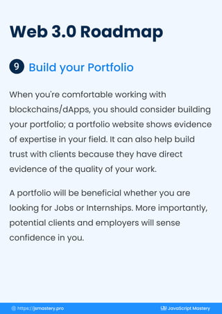 Web 3.0 Roadmap
Build your Portfolio
9
When you're comfortable working with
blockchains/dApps, you should consider building
your portfolio; a portfolio website shows evidence
of expertise in your field. It can also help build
trust with clients because they have direct
evidence of the quality of your work.
A portfolio will be beneficial whether you are
looking for Jobs or Internships. More importantly,
potential clients and employers will sense
confidence in you.
https://jsmastery.pro JavaScript Mastery
 