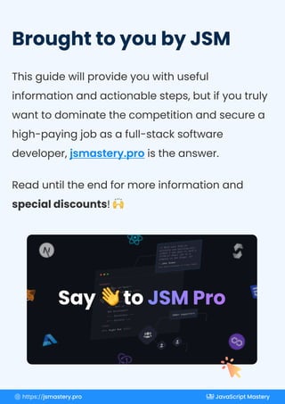 BroughttoyoubyJSM
Thisguidewillprovideyouwithuseful
informationandactionablesteps,butifyoutruly
wanttodominatethecompetitionandsecurea
high-payingjobasafull-stacksoftware
developer, istheanswer.
jsmastery.pro
Readuntiltheendformoreinformationand
specialdiscounts!
< >
header
< =” ”>
section id hero
< >
h1
< >
h1
< >
h2
</ >
h2
<!-- React.js -->
<!-- Next.js -->
Web Development
<!-- Blockchain -->
<!-- Solidity -->
< >
/h1
</ >
h1
Start Learning
Right Now
// With your help on
projects and watching your
videos I was able to land a
$110k/yr React job at a
company in San Diego, CA!
― Jake Simon
Full Stack Developer at Tragic Media
500k+ supporters
Say toJSMPro
https://jsmastery.pro JavaScript Mastery
 