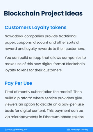 Blockchain Project Ideas
Customers Loyalty tokens
Pay Per Use
Nowadays, companies provide traditional
paper, coupons, discount and other sorts of
reward and loyalty rewards to their customers.
You can build an app that allows companies to
make use of this new digital format Blockchain
loyalty tokens for their customers.
Tired of montly subscription fee model? Then
build a platform where service providers give
viewers an option to decide on a pay-per-use
basis for digital content. This payment can be
via micropayments in Ethereum based tokens.
https://jsmastery.pro JavaScript Mastery
 