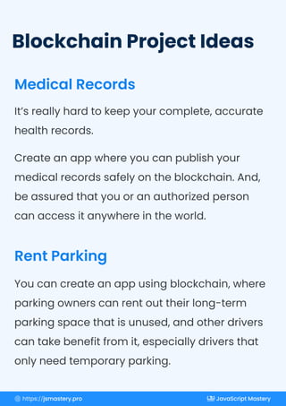 Blockchain Project Ideas
Medical Records
Rent Parking
It’s really hard to keep your complete, accurate
health records.
Create an app where you can publish your
medical records safely on the blockchain. And,
be assured that you or an authorized person
can access it anywhere in the world.
You can create an app using blockchain, where
parking owners can rent out their long-term
parking space that is unused, and other drivers
can take benefit from it, especially drivers that
only need temporary parking.
https://jsmastery.pro JavaScript Mastery
 