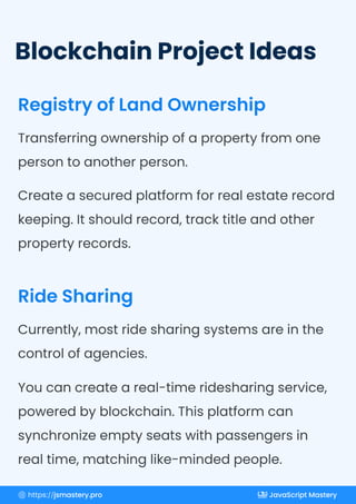 Blockchain Project Ideas
Registry of Land Ownership
Ride Sharing
Transferring ownership of a property from one
person to another person.
Create a secured platform for real estate record
keeping. It should record, track title and other
property records.
Currently, most ride sharing systems are in the
control of agencies.
You can create a real-time ridesharing service,
powered by blockchain. This platform can
synchronize empty seats with passengers in
real time, matching like-minded people.
https://jsmastery.pro JavaScript Mastery
 