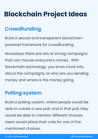 Blockchain Project Ideas
Crowdfunding
Polling system
Build a secure and transparent blockchain-
powered framework for crowdfunding.
Nowadays there are lots of wrong campaigns
that can misuse everyone’s money. With
blockchain technology, you know more info,
about the campaigns, to who are you sending
money and where is the money going.
Build a polling system, where people would be
able to create a new poll, and in that poll, they
would be able to mention different choices.
Users would place their vote for one of the
mentioned choices.
https://jsmastery.pro JavaScript Mastery
 