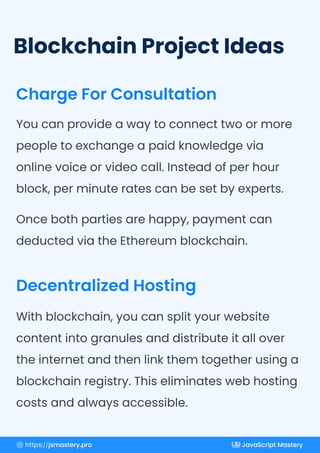 Blockchain Project Ideas
Charge For Consultation
Decentralized Hosting
Once both parties are happy, payment can
deducted via the Ethereum blockchain.
You can provide a way to connect two or more
people to exchange a paid knowledge via
online voice or video call. Instead of per hour
block, per minute rates can be set by experts.
With blockchain, you can split your website
content into granules and distribute it all over
the internet and then link them together using a
blockchain registry. This eliminates web hosting
costs and always accessible.
https://jsmastery.pro JavaScript Mastery
 