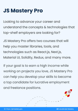 JS Mastery Pro
Looking to advance your career and
understand the concepts & technologies that
top-shelf employers are looking for?
JS Mastery Pro offers two courses that will
help you master libraries, tools, and
technologies such as React.js, Next.js,
Material UI, Solidity, Redux, and many more.
If your goal is to earn a high income while
working on projects you love, JS Mastery Pro
can help you develop your skills to become
a top candidate for lucrative employment
and freelance positions.
https://jsmastery.pro JavaScript Mastery
 