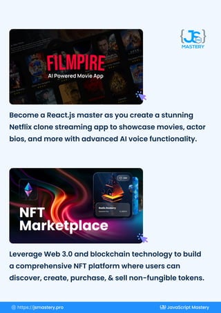 Become a React.js master as you create a stunning
Netflix clone streaming app to showcase movies, actor
bios, and more with advanced AI voice functionality.
Leverage Web 3.0 and blockchain technology to build
a comprehensive NFT platform where users can
discover, create, purchase, & sell non-fungible tokens.
https://jsmastery.pro JavaScript Mastery
 