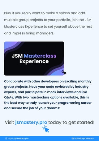 Collaborate with other developers on exciting monthly
group projects, have your code reviewed by industry
experts, and participate in mock interviews and live
Q&As. With two masterclass options available, this is
the best way to truly launch your programming career
and secure the job of your dreams!
Plus, if you really want to make a splash and add
multiple group projects to your portfolio, join the JSM
Masterclass Experience to set yourself above the rest
and impress hiring managers.
Visit today to get started!
jsmastery.pro
https://jsmastery.pro JavaScript Mastery
 