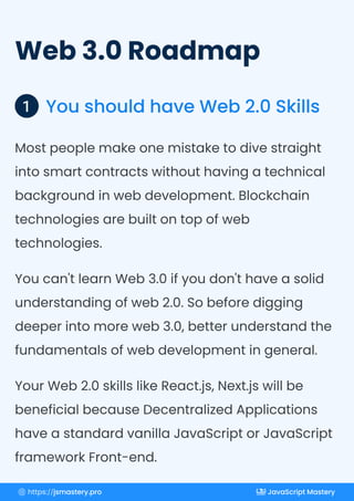 Web 3.0 Roadmap
You should have Web 2.0 Skills
1
Most people make one mistake to dive straight
into smart contracts without having a technical
background in web development. Blockchain
technologies are built on top of web
technologies.
You can't learn Web 3.0 if you don't have a solid
understanding of web 2.0. So before digging
deeper into more web 3.0, better understand the
fundamentals of web development in general.
Your Web 2.0 skills like React.js, Next.js will be
beneficial because Decentralized Applications
have a standard vanilla JavaScript or JavaScript
framework Front-end.
https://jsmastery.pro JavaScript Mastery
 