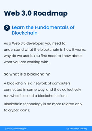Web 3.0 Roadmap
Learn the Fundamentals of
Blockchain
2
As a Web 3.0 developer, you need to
understand what the blockchain is, how it works,
why do we use it. You first need to know about
what you are working with.
A blockchain is a network of computers
connected in some way, and they collectively
run what is called a blockchain client.
Blockchain technology is no more related only
to crypto coins.
So what is a blockchain?
https://jsmastery.pro JavaScript Mastery
 