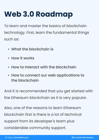 Web 3.0 Roadmap
To learn and master the basics of blockchain
technology. First, learn the fundamental things
such as:
And it is recommended that you get started with
the Ethereum blockchain as it is very popular.
Also, one of the reasons to learn Ethereum
blockchain first is there is a lot of technical
support from its developer's team plus
considerable community support.
What the blockchain is
How it works
How to Interact with the blockchain
How to connect our web applications to
the blockchain
https://jsmastery.pro JavaScript Mastery
 
