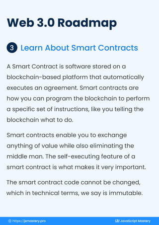 Web 3.0 Roadmap
Learn About Smart Contracts
3
A Smart Contract is software stored on a
blockchain-based platform that automatically
executes an agreement. Smart contracts are
how you can program the blockchain to perform
a specific set of instructions, like you telling the
blockchain what to do.
Smart contracts enable you to exchange
anything of value while also eliminating the
middle man. The self-executing feature of a
smart contract is what makes it very important.
The smart contract code cannot be changed,
which in technical terms, we say is immutable.
https://jsmastery.pro JavaScript Mastery
 