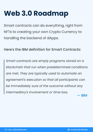 Web 3.0 Roadmap
Smart contracts can do everything, right from
NFTs to creating your own Crypto Currency to
handling the backend of dApps.
Smart contracts are simply programs stored on a
blockchain that run when predetermined conditions
are met. They are typically used to automate an
agreement's execution so that all participants can
be immediately sure of the outcome without any
intermediary's involvement or time loss.
Here's the IBM definition for Smart Contracts:
— IBM
https://jsmastery.pro JavaScript Mastery
 