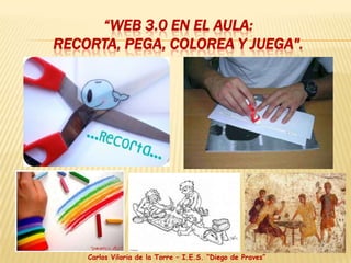 “Web 3.0 en el aula: Recorta, pega, colorea y juega". Carlos Viloria de la Torre – I.E.S. “Diego de Praves” 