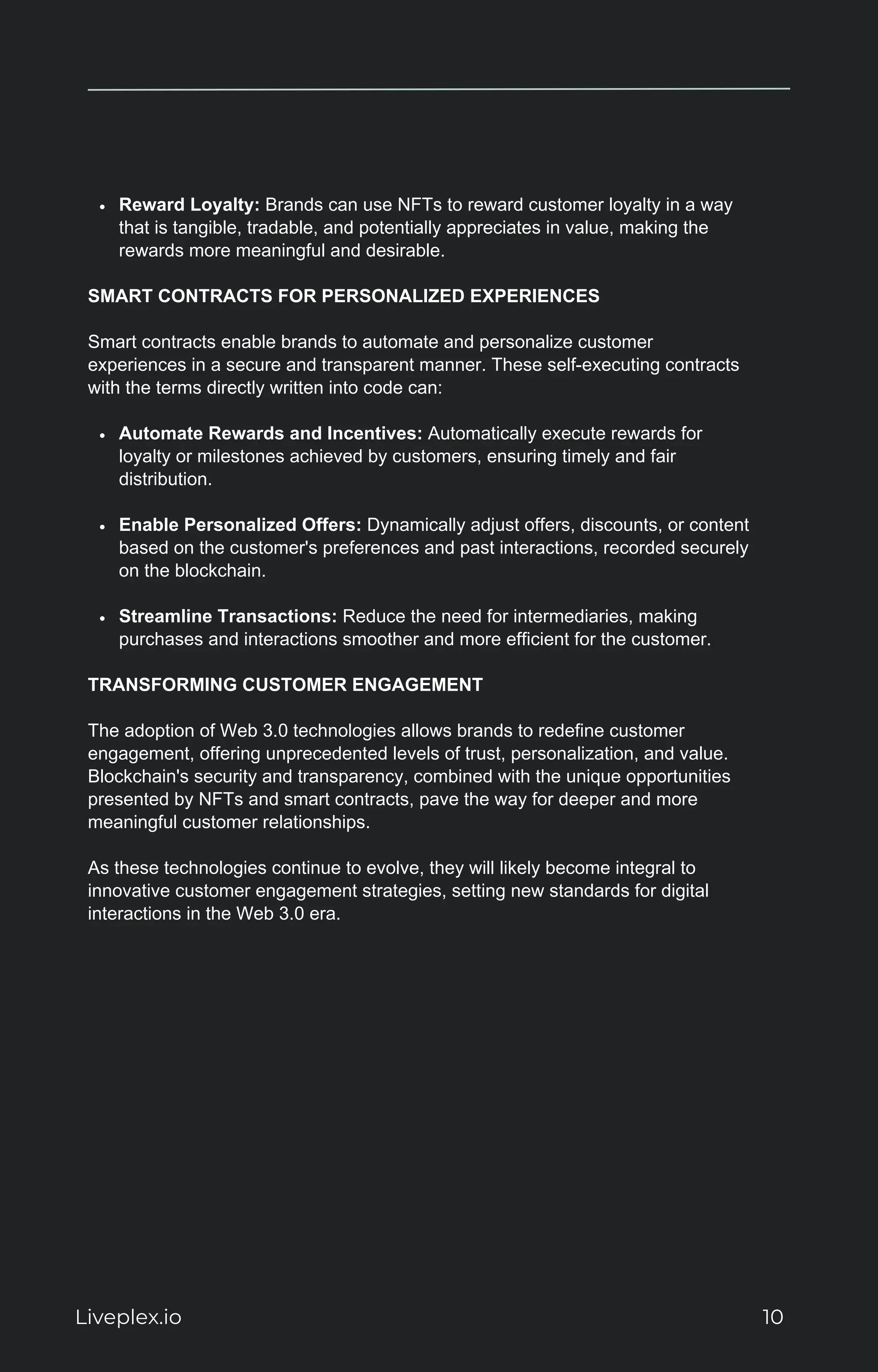 Reward Loyalty: Brands can use NFTs to reward customer loyalty in a way
that is tangible, tradable, and potentially appreciates in value, making the
rewards more meaningful and desirable.
SMART CONTRACTS FOR PERSONALIZED EXPERIENCES
Smart contracts enable brands to automate and personalize customer
experiences in a secure and transparent manner. These self-executing contracts
with the terms directly written into code can:
Automate Rewards and Incentives: Automatically execute rewards for
loyalty or milestones achieved by customers, ensuring timely and fair
distribution.
Enable Personalized Offers: Dynamically adjust offers, discounts, or content
based on the customer's preferences and past interactions, recorded securely
on the blockchain.
Streamline Transactions: Reduce the need for intermediaries, making
purchases and interactions smoother and more efficient for the customer.
TRANSFORMING CUSTOMER ENGAGEMENT
The adoption of Web 3.0 technologies allows brands to redefine customer
engagement, offering unprecedented levels of trust, personalization, and value.
Blockchain's security and transparency, combined with the unique opportunities
presented by NFTs and smart contracts, pave the way for deeper and more
meaningful customer relationships.
As these technologies continue to evolve, they will likely become integral to
innovative customer engagement strategies, setting new standards for digital
interactions in the Web 3.0 era.
Liveplex.io 10
 