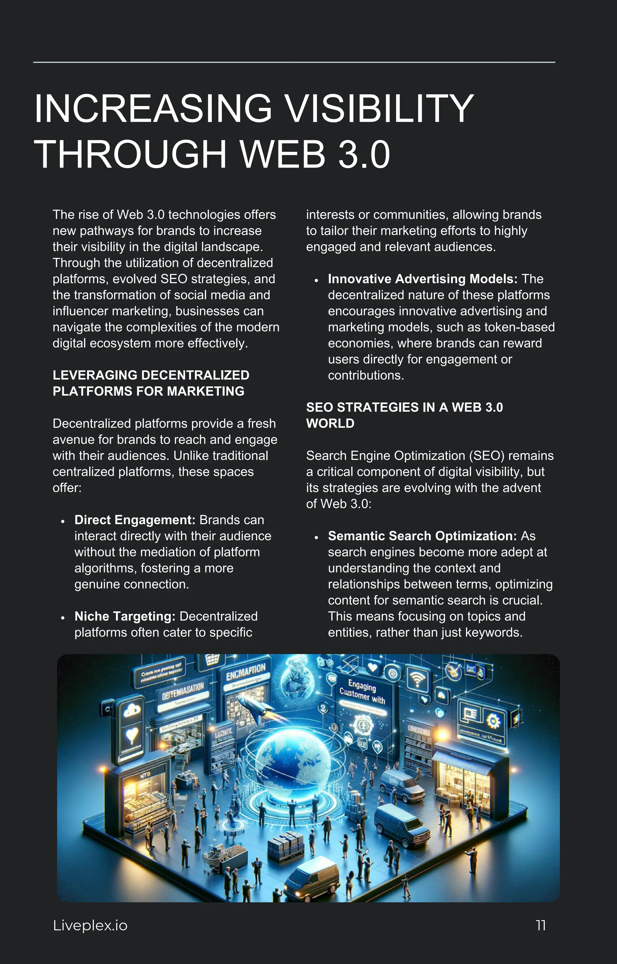 INCREASING VISIBILITY
THROUGH WEB 3.0
The rise of Web 3.0 technologies offers
new pathways for brands to increase
their visibility in the digital landscape.
Through the utilization of decentralized
platforms, evolved SEO strategies, and
the transformation of social media and
influencer marketing, businesses can
navigate the complexities of the modern
digital ecosystem more effectively.
LEVERAGING DECENTRALIZED
PLATFORMS FOR MARKETING
Decentralized platforms provide a fresh
avenue for brands to reach and engage
with their audiences. Unlike traditional
centralized platforms, these spaces
offer:
Direct Engagement: Brands can
interact directly with their audience
without the mediation of platform
algorithms, fostering a more
genuine connection.
Niche Targeting: Decentralized
platforms often cater to specific
interests or communities, allowing brands
to tailor their marketing efforts to highly
engaged and relevant audiences.
Innovative Advertising Models: The
decentralized nature of these platforms
encourages innovative advertising and
marketing models, such as token-based
economies, where brands can reward
users directly for engagement or
contributions.
SEO STRATEGIES IN A WEB 3.0
WORLD
Search Engine Optimization (SEO) remains
a critical component of digital visibility, but
its strategies are evolving with the advent
of Web 3.0:
Semantic Search Optimization: As
search engines become more adept at
understanding the context and
relationships between terms, optimizing
content for semantic search is crucial.
This means focusing on topics and
entities, rather than just keywords.
Liveplex.io 11
 
