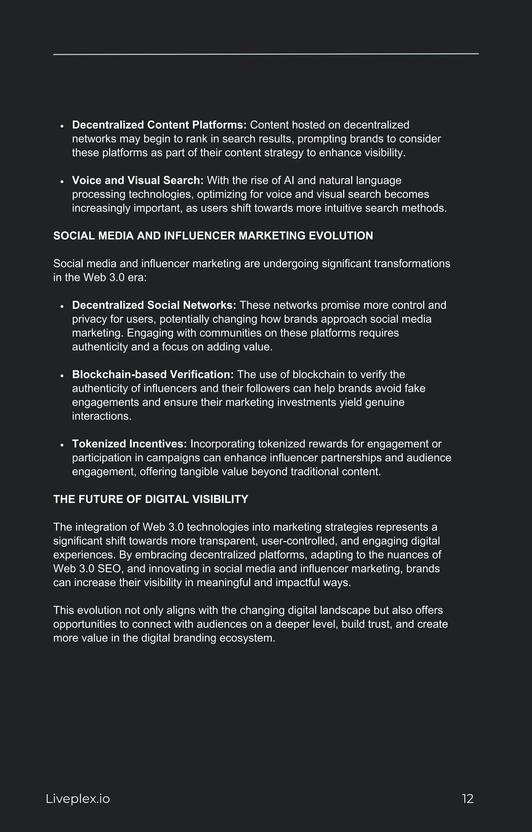 Decentralized Content Platforms: Content hosted on decentralized
networks may begin to rank in search results, prompting brands to consider
these platforms as part of their content strategy to enhance visibility.
Voice and Visual Search: With the rise of AI and natural language
processing technologies, optimizing for voice and visual search becomes
increasingly important, as users shift towards more intuitive search methods.
SOCIAL MEDIA AND INFLUENCER MARKETING EVOLUTION
Social media and influencer marketing are undergoing significant transformations
in the Web 3.0 era:
Decentralized Social Networks: These networks promise more control and
privacy for users, potentially changing how brands approach social media
marketing. Engaging with communities on these platforms requires
authenticity and a focus on adding value.
Blockchain-based Verification: The use of blockchain to verify the
authenticity of influencers and their followers can help brands avoid fake
engagements and ensure their marketing investments yield genuine
interactions.
Tokenized Incentives: Incorporating tokenized rewards for engagement or
participation in campaigns can enhance influencer partnerships and audience
engagement, offering tangible value beyond traditional content.
THE FUTURE OF DIGITAL VISIBILITY
The integration of Web 3.0 technologies into marketing strategies represents a
significant shift towards more transparent, user-controlled, and engaging digital
experiences. By embracing decentralized platforms, adapting to the nuances of
Web 3.0 SEO, and innovating in social media and influencer marketing, brands
can increase their visibility in meaningful and impactful ways.
This evolution not only aligns with the changing digital landscape but also offers
opportunities to connect with audiences on a deeper level, build trust, and create
more value in the digital branding ecosystem.
Liveplex.io 12
 