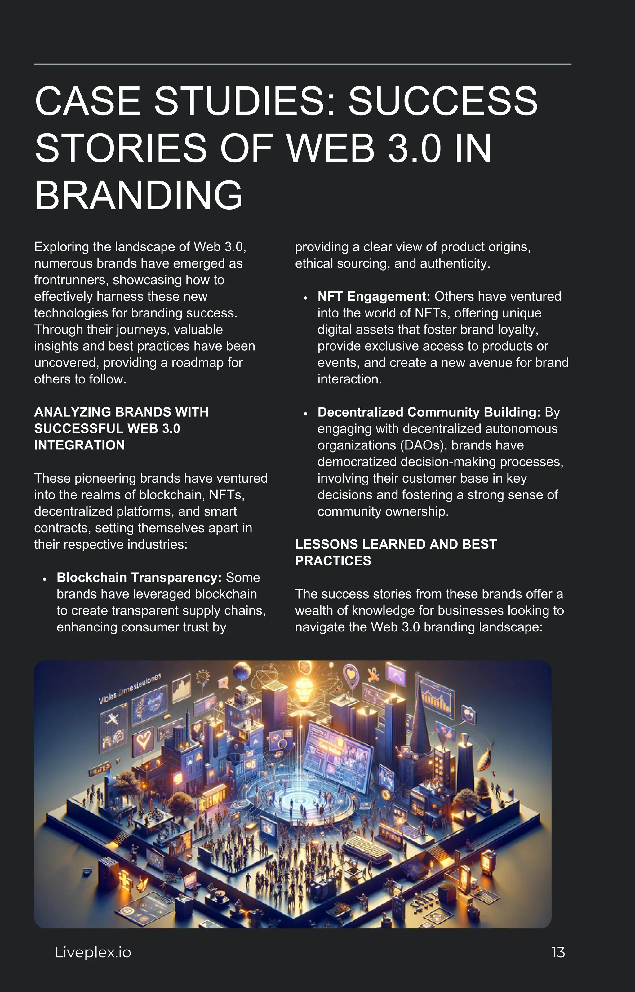 CASE STUDIES: SUCCESS
STORIES OF WEB 3.0 IN
BRANDING
Exploring the landscape of Web 3.0,
numerous brands have emerged as
frontrunners, showcasing how to
effectively harness these new
technologies for branding success.
Through their journeys, valuable
insights and best practices have been
uncovered, providing a roadmap for
others to follow.
ANALYZING BRANDS WITH
SUCCESSFUL WEB 3.0
INTEGRATION
These pioneering brands have ventured
into the realms of blockchain, NFTs,
decentralized platforms, and smart
contracts, setting themselves apart in
their respective industries:
Blockchain Transparency: Some
brands have leveraged blockchain
to create transparent supply chains,
enhancing consumer trust by
providing a clear view of product origins,
ethical sourcing, and authenticity.
NFT Engagement: Others have ventured
into the world of NFTs, offering unique
digital assets that foster brand loyalty,
provide exclusive access to products or
events, and create a new avenue for brand
interaction.
Decentralized Community Building: By
engaging with decentralized autonomous
organizations (DAOs), brands have
democratized decision-making processes,
involving their customer base in key
decisions and fostering a strong sense of
community ownership.
LESSONS LEARNED AND BEST
PRACTICES
The success stories from these brands offer a
wealth of knowledge for businesses looking to
navigate the Web 3.0 branding landscape:
Liveplex.io 13
 
