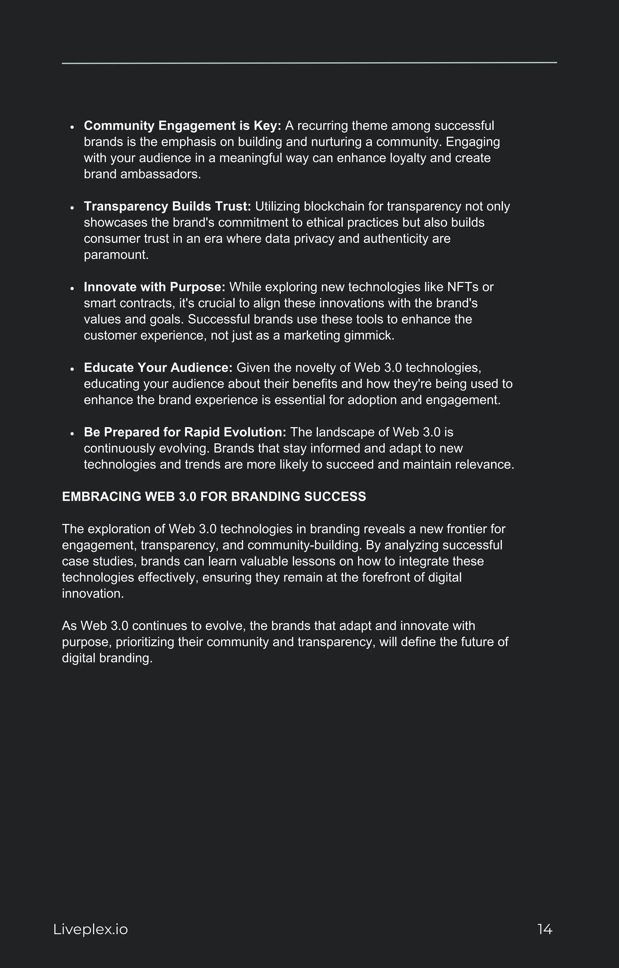 Community Engagement is Key: A recurring theme among successful
brands is the emphasis on building and nurturing a community. Engaging
with your audience in a meaningful way can enhance loyalty and create
brand ambassadors.
Transparency Builds Trust: Utilizing blockchain for transparency not only
showcases the brand's commitment to ethical practices but also builds
consumer trust in an era where data privacy and authenticity are
paramount.
Innovate with Purpose: While exploring new technologies like NFTs or
smart contracts, it's crucial to align these innovations with the brand's
values and goals. Successful brands use these tools to enhance the
customer experience, not just as a marketing gimmick.
Educate Your Audience: Given the novelty of Web 3.0 technologies,
educating your audience about their benefits and how they're being used to
enhance the brand experience is essential for adoption and engagement.
Be Prepared for Rapid Evolution: The landscape of Web 3.0 is
continuously evolving. Brands that stay informed and adapt to new
technologies and trends are more likely to succeed and maintain relevance.
EMBRACING WEB 3.0 FOR BRANDING SUCCESS
The exploration of Web 3.0 technologies in branding reveals a new frontier for
engagement, transparency, and community-building. By analyzing successful
case studies, brands can learn valuable lessons on how to integrate these
technologies effectively, ensuring they remain at the forefront of digital
innovation.
As Web 3.0 continues to evolve, the brands that adapt and innovate with
purpose, prioritizing their community and transparency, will define the future of
digital branding.
Liveplex.io 14
 