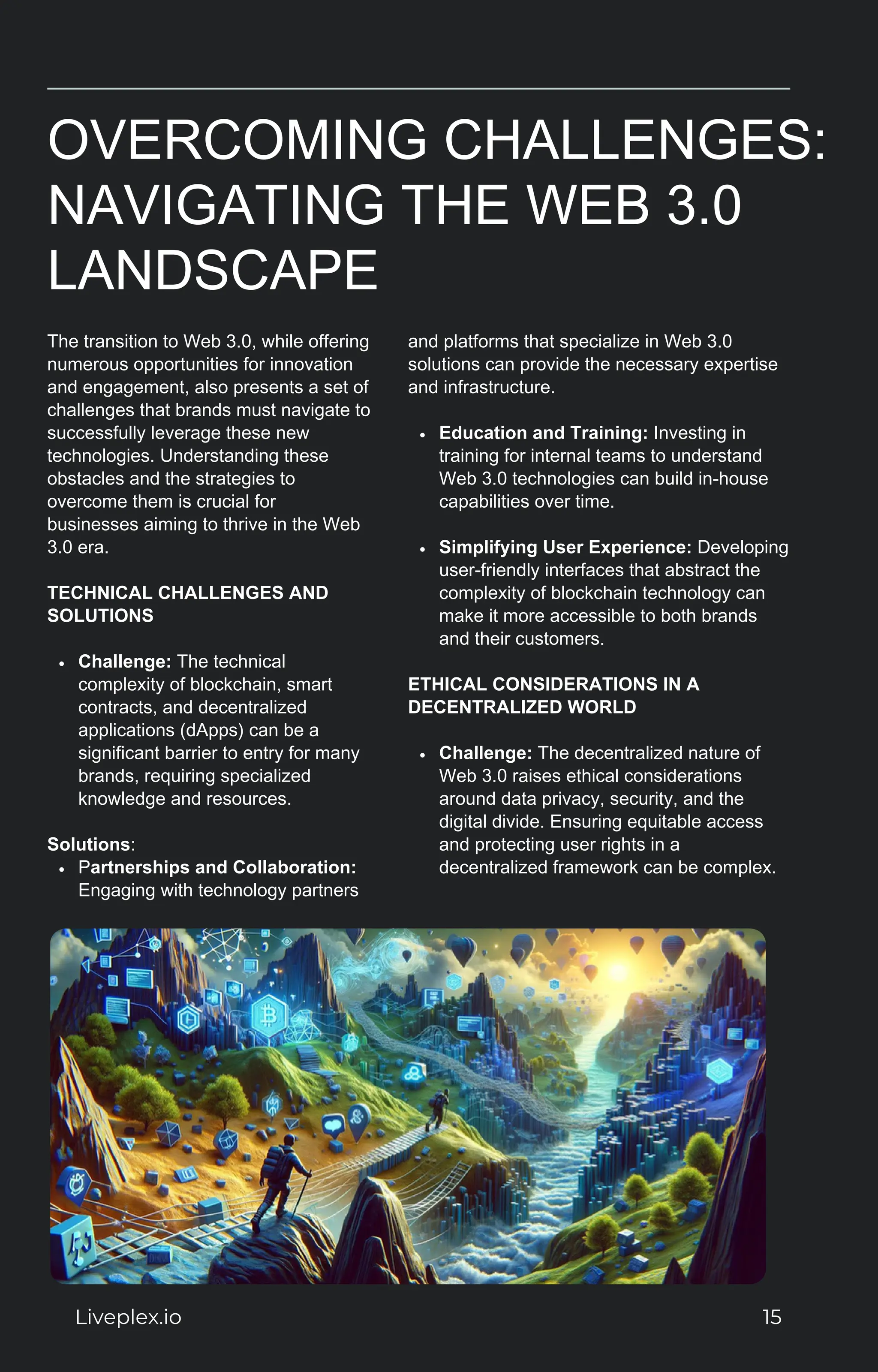 OVERCOMING CHALLENGES:
NAVIGATING THE WEB 3.0
LANDSCAPE
The transition to Web 3.0, while offering
numerous opportunities for innovation
and engagement, also presents a set of
challenges that brands must navigate to
successfully leverage these new
technologies. Understanding these
obstacles and the strategies to
overcome them is crucial for
businesses aiming to thrive in the Web
3.0 era.
TECHNICAL CHALLENGES AND
SOLUTIONS
Challenge: The technical
complexity of blockchain, smart
contracts, and decentralized
applications (dApps) can be a
significant barrier to entry for many
brands, requiring specialized
knowledge and resources.
Solutions:
Partnerships and Collaboration:
Engaging with technology partners
and platforms that specialize in Web 3.0
solutions can provide the necessary expertise
and infrastructure.
Education and Training: Investing in
training for internal teams to understand
Web 3.0 technologies can build in-house
capabilities over time.
Simplifying User Experience: Developing
user-friendly interfaces that abstract the
complexity of blockchain technology can
make it more accessible to both brands
and their customers.
ETHICAL CONSIDERATIONS IN A
DECENTRALIZED WORLD
Challenge: The decentralized nature of
Web 3.0 raises ethical considerations
around data privacy, security, and the
digital divide. Ensuring equitable access
and protecting user rights in a
decentralized framework can be complex.
Liveplex.io 15
 