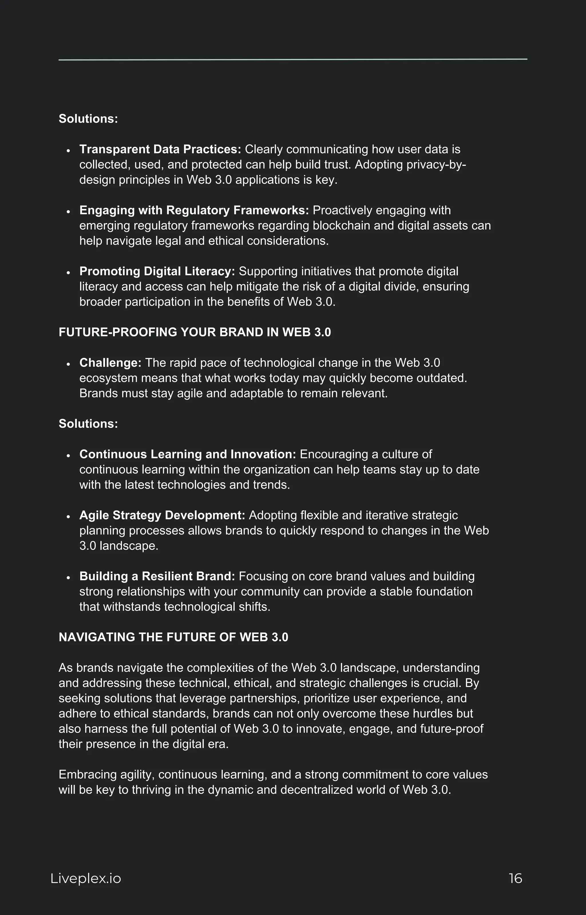 Solutions:
Transparent Data Practices: Clearly communicating how user data is
collected, used, and protected can help build trust. Adopting privacy-by-
design principles in Web 3.0 applications is key.
Engaging with Regulatory Frameworks: Proactively engaging with
emerging regulatory frameworks regarding blockchain and digital assets can
help navigate legal and ethical considerations.
Promoting Digital Literacy: Supporting initiatives that promote digital
literacy and access can help mitigate the risk of a digital divide, ensuring
broader participation in the benefits of Web 3.0.
FUTURE-PROOFING YOUR BRAND IN WEB 3.0
Challenge: The rapid pace of technological change in the Web 3.0
ecosystem means that what works today may quickly become outdated.
Brands must stay agile and adaptable to remain relevant.
Solutions:
Continuous Learning and Innovation: Encouraging a culture of
continuous learning within the organization can help teams stay up to date
with the latest technologies and trends.
Agile Strategy Development: Adopting flexible and iterative strategic
planning processes allows brands to quickly respond to changes in the Web
3.0 landscape.
Building a Resilient Brand: Focusing on core brand values and building
strong relationships with your community can provide a stable foundation
that withstands technological shifts.
NAVIGATING THE FUTURE OF WEB 3.0
As brands navigate the complexities of the Web 3.0 landscape, understanding
and addressing these technical, ethical, and strategic challenges is crucial. By
seeking solutions that leverage partnerships, prioritize user experience, and
adhere to ethical standards, brands can not only overcome these hurdles but
also harness the full potential of Web 3.0 to innovate, engage, and future-proof
their presence in the digital era.
Embracing agility, continuous learning, and a strong commitment to core values
will be key to thriving in the dynamic and decentralized world of Web 3.0.
Liveplex.io 16
 